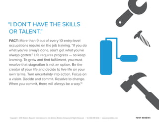 Copyright © 2015 Robbins Research International, Inc. An Anthony Robbins Company All Rights Reserved. | Tel. 844.498.5636 | www.tonyrobbins.com
“I DON’T HAVE THE SKILLS
OR TALENT.”
FACT: More than 9 out of every 10 entry-level
occupations require on the job training. “If you do
what you’ve always done, you’ll get what you’ve
always gotten.” Life requires progress — so keep
learning. To grow and find fulfillment, you must
resolve that stagnation is not an option. Be the
creator of your life and decide to live life on your
own terms. Turn uncertainty into action. Focus on
a vision. Decide and commit. Resolve to change.
When you commit, there will always be a way.14
 