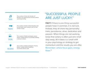 Copyright © 2015 Robbins Research International, Inc. An Anthony Robbins Company All Rights Reserved. | Tel. 844.498.5636 | www.tonyrobbins.com
“SUCCESSFUL PEOPLE
ARE JUST LUCKY.”
FACT: If there is one thing successful
people have in common, it is not luck.
Instead, they all share key personality
traits: persistence, drive, dedication and
passion. When things are not working,
know that victory is often just one small
step away. All it takes is a small shift
in your psychology or strategy to get
momentum and the results you are after.
Remember: where focus goes, energy
flows.15
300
1009
5126
10,000
The number of times the founder of
Pandora.com approached investors before
receiving funding.
The number of times Colonel Sanders was
turned down when trying to sell his fried
chicken recipe.
The number of failed prototypes James
Dyson created before successfully building
a vacuum cleaner.
The number of failed prototypes Thomas
Edison created before building a
successful electric bulb.
 