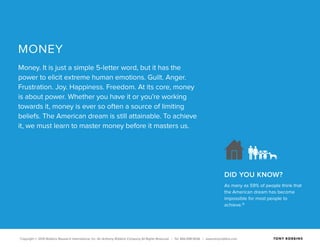 Copyright © 2015 Robbins Research International, Inc. An Anthony Robbins Company All Rights Reserved. | Tel. 844.498.5636 | www.tonyrobbins.com
DID YOU KNOW?
As many as 59% of people think that
the American dream has become
impossible for most people to
achieve.16
MONEY
Money. It is just a simple 5-letter word, but it has the
power to elicit extreme human emotions. Guilt. Anger.
Frustration. Joy. Happiness. Freedom. At its core, money
is about power. Whether you have it or you’re working
towards it, money is ever so often a source of limiting
beliefs. The American dream is still attainable. To achieve
it, we must learn to master money before it masters us.
 