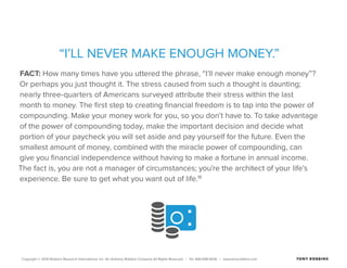 Copyright © 2015 Robbins Research International, Inc. An Anthony Robbins Company All Rights Reserved. | Tel. 844.498.5636 | www.tonyrobbins.com
“I’LL NEVER MAKE ENOUGH MONEY.”
FACT: How many times have you uttered the phrase, “I’ll never make enough money”?
Or perhaps you just thought it. The stress caused from such a thought is daunting;
nearly three-quarters of Americans surveyed attribute their stress within the last
month to money. The first step to creating financial freedom is to tap into the power of
compounding. Make your money work for you, so you don’t have to. To take advantage
of the power of compounding today, make the important decision and decide what
portion of your paycheck you will set aside and pay yourself for the future. Even the
smallest amount of money, combined with the miracle power of compounding, can
give you financial independence without having to make a fortune in annual income.
The fact is, you are not a manager of circumstances; you’re the architect of your life’s
experience. Be sure to get what you want out of life.18
 