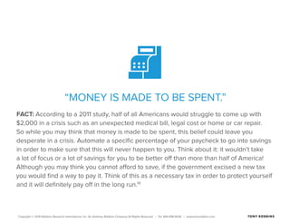 Copyright © 2015 Robbins Research International, Inc. An Anthony Robbins Company All Rights Reserved. | Tel. 844.498.5636 | www.tonyrobbins.com
“MONEY IS MADE TO BE SPENT.”
FACT: According to a 2011 study, half of all Americans would struggle to come up with
$2,000 in a crisis such as an unexpected medical bill, legal cost or home or car repair.
So while you may think that money is made to be spent, this belief could leave you
desperate in a crisis. Automate a specific percentage of your paycheck to go into savings
in order to make sure that this will never happen to you. Think about it: it wouldn’t take
a lot of focus or a lot of savings for you to be better off than more than half of America!
Although you may think you cannot afford to save, if the government excised a new tax
you would find a way to pay it. Think of this as a necessary tax in order to protect yourself
and it will definitely pay off in the long run.19
 