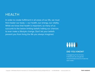 Copyright © 2015 Robbins Research International, Inc. An Anthony Robbins Company All Rights Reserved. | Tel. 844.498.5636 | www.tonyrobbins.com
DID YOU KNOW?
A staggering 4 out of every
5 Americans do not get the
recommended amount of exercise
each week.1
HEALTH
In order to create fulfillment in all areas of our life, we must
first master our body — our health, our energy, our vitality.
While we know that health is important, so many of us
succumb to the below limiting beliefs halting our chances
to ever make a lifestyle change. Don’t let your beliefs
prevent you from living the life you always imagined.
 