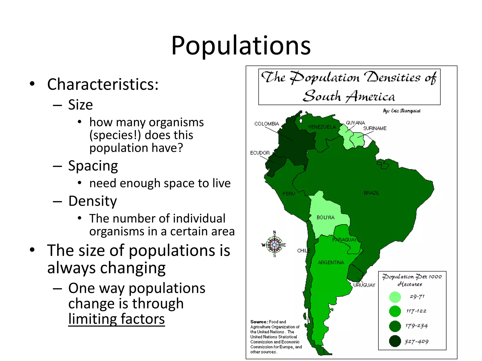 Populations
• Characteristics:
– Size
• how many organisms
(species!) does this
population have?
– Spacing
• need enough space to live
– Density
• The number of individual
organisms in a certain area
• The size of populations is
always changing
– One way populations
change is through
limiting factors
 