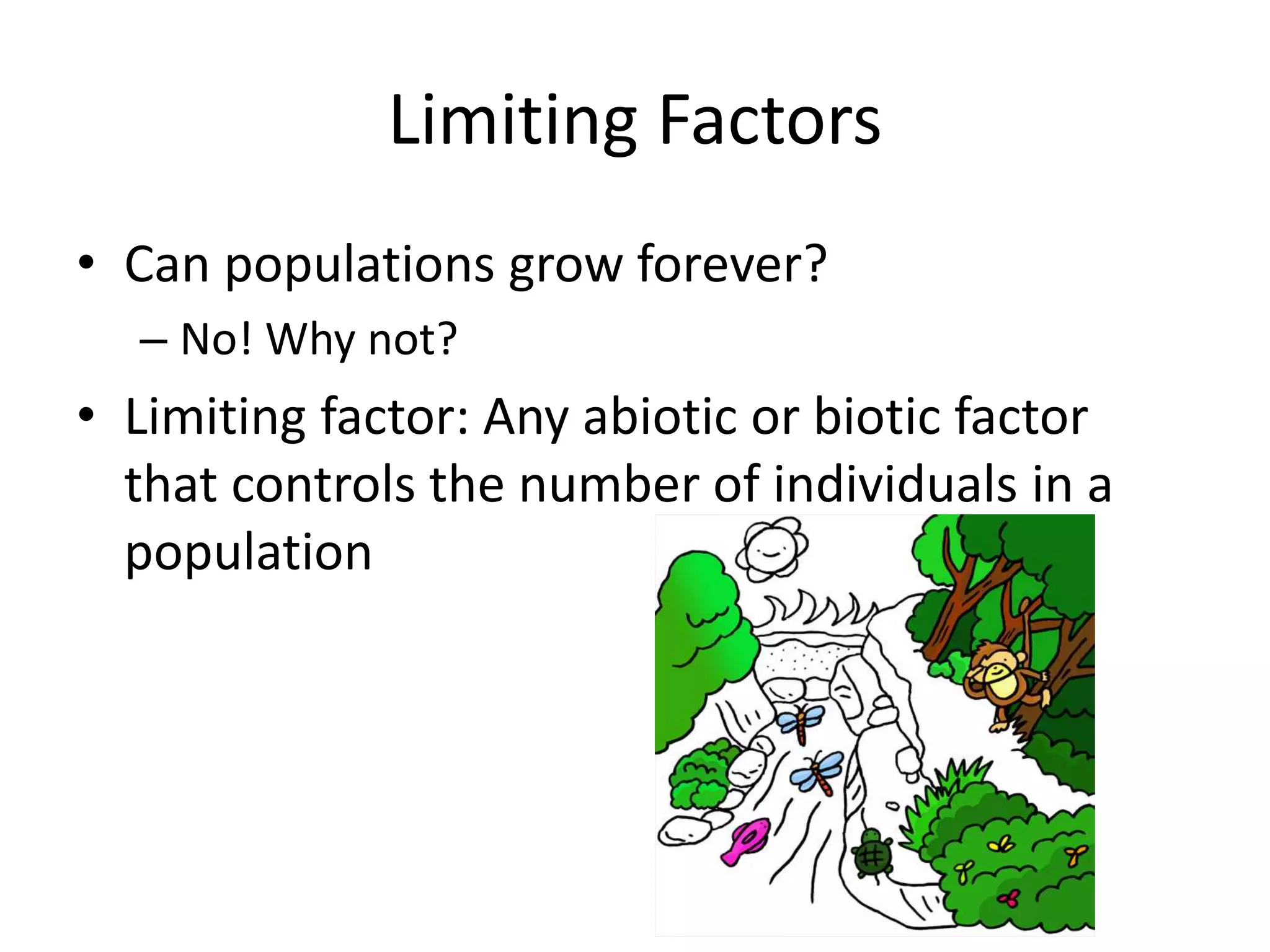 Limiting Factors
• Can populations grow forever?
– No! Why not?
• Limiting factor: Any abiotic or biotic factor
that controls the number of individuals in a
population
 