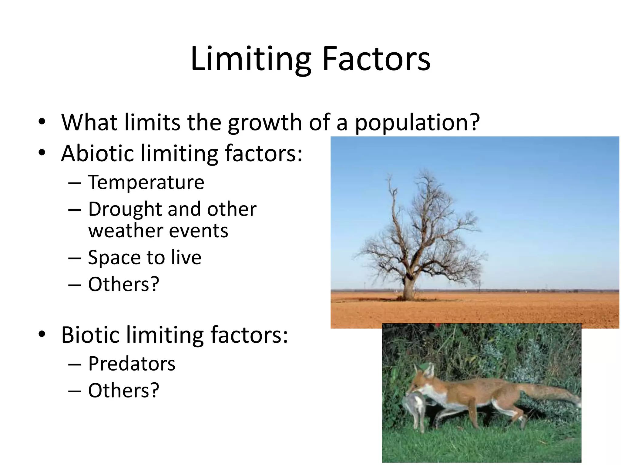 Limiting Factors
• What limits the growth of a population?
• Abiotic limiting factors:
– Temperature
– Drought and other
weather events
– Space to live
– Others?
• Biotic limiting factors:
– Predators
– Others?
 