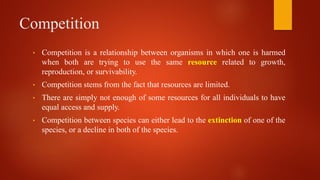 Competition
• Competition is a relationship between organisms in which one is harmed
when both are trying to use the same resource related to growth,
reproduction, or survivability.
• Competition stems from the fact that resources are limited.
• There are simply not enough of some resources for all individuals to have
equal access and supply.
• Competition between species can either lead to the extinction of one of the
species, or a decline in both of the species.
 