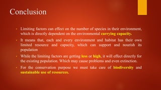 Conclusion
• Limiting factors can effect on the number of species in their environment,
which is directly dependent on the environmental carrying capacity.
• It means that, each and every environment and habitat has their own
limited resource and capacity, which can support and nourish its
population
• While the limiting factors are getting less or high, it will effect directly for
the existing population. Which may cause problems and even extinction.
• For the conservation purpose we must take care of biodiversity and
sustainable use of resources.
 