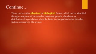 Continue…
• These can be either physical or biological factors, which can be identified
through a response of increased or decreased growth, abundance, or
distribution of a population, when the factor is changed and when the other
factors necessary to life are not.
 