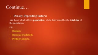 Continue…
1. Density Depending factors:
are those which effects population, while determined by the total size of
the population.
e.g.
• Diseases
• Resource availability
• Predators and etc.
 