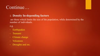Continue…
2. Density In-depending factors
are those which limits the size of the population, while determined by the
number of individuals.
e.g.
• Earthquakes
• Tsunami
• Climate change
• Volcanoes
• Droughts and etc.
 