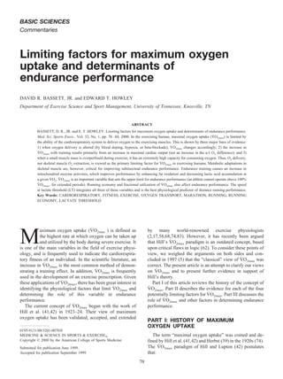 BASIC SCIENCES
Commentaries
Limiting factors for maximum oxygen
uptake and determinants of
endurance performance
DAVID R. BASSETT, JR. and EDWARD T. HOWLEY
Department of Exercise Science and Sport Management, University of Tennessee, Knoxville, TN
ABSTRACT
BASSETT, D. R., JR. and E. T. HOWLEY. Limiting factors for maximum oxygen uptake and determinants of endurance performance.
Med. Sci. Sports Exerc., Vol. 32, No. 1, pp. 70–84, 2000. In the exercising human, maximal oxygen uptake (V˙ O2max) is limited by
the ability of the cardiorespiratory system to deliver oxygen to the exercising muscles. This is shown by three major lines of evidence:
1) when oxygen delivery is altered (by blood doping, hypoxia, or beta-blockade), V˙ O2max changes accordingly; 2) the increase in
V˙ O2max with training results primarily from an increase in maximal cardiac output (not an increase in the a-v៮ O2 difference); and 3)
when a small muscle mass is overperfused during exercise, it has an extremely high capacity for consuming oxygen. Thus, O2 delivery,
not skeletal muscle O2 extraction, is viewed as the primary limiting factor for V˙ O2max in exercising humans. Metabolic adaptations in
skeletal muscle are, however, critical for improving submaximal endurance performance. Endurance training causes an increase in
mitochondrial enzyme activities, which improves performance by enhancing fat oxidation and decreasing lactic acid accumulation at
a given V˙ O2. V˙ O2max is an important variable that sets the upper limit for endurance performance (an athlete cannot operate above 100%
V˙ O2max. for extended periods). Running economy and fractional utilization of V˙ O2max also affect endurance performance. The speed
at lactate threshold (LT) integrates all three of these variables and is the best physiological predictor of distance running performance.
Key Words: CARDIORESPIRATORY, FITNESS, EXERCISE, OXYGEN TRANSPORT, MARATHON, RUNNING, RUNNING
ECONOMY, LACTATE THRESHOLD
M
aximum oxygen uptake (V˙ O2max ) is defined as
the highest rate at which oxygen can be taken up
and utilized by the body during severe exercise. It
is one of the main variables in the field of exercise physi-
ology, and is frequently used to indicate the cardiorespira-
tory fitness of an individual. In the scientific literature, an
increase in V˙ O2max is the most common method of demon-
strating a training effect. In addition, V˙ O2max is frequently
used in the development of an exercise prescription. Given
these applications of V˙ O2max, there has been great interest in
identifying the physiological factors that limit V˙ O2max and
determining the role of this variable in endurance
performance.
The current concept of V˙ O2max began with the work of
Hill et al. (41,42) in 1923–24. Their view of maximum
oxygen uptake has been validated, accepted, and extended
by many world-renowned exercise physiologists
(2,17,58,68,74,83). However, it has recently been argued
that Hill’s V˙ O2max paradigm is an outdated concept, based
upon critical flaws in logic (62). To consider these points of
view, we weighed the arguments on both sides and con-
cluded in 1997 (5) that the “classical” view of V˙ O2max was
correct. The present article is an attempt to clarify our views
on V˙ O2max and to present further evidence in support of
Hill’s theory.
Part I of this article reviews the history of the concept of
V˙ O2max. Part II describes the evidence for each of the four
potentially limiting factors for V˙ O2max. Part III discusses the
role of V˙ O2max and other factors in determining endurance
performance.
PART I: HISTORY OF MAXIMUM
OXYGEN UPTAKE
The term “maximal oxygen uptake” was coined and de-
fined by Hill et al. (41,42) and Herbst (39) in the 1920s (74).
The V˙ O2max paradigm of Hill and Lupton (42) postulates
that:
0195-9131/00/3201-0070/0
MEDICINE & SCIENCE IN SPORTS & EXERCISE®
Copyright © 2000 by the American College of Sports Medicine
Submitted for publication June 1999.
Accepted for publication September 1999.
70
 