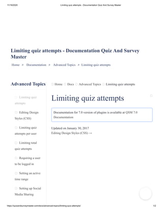 11/19/2020 Limiting quiz attempts - Documentation Quiz And Survey Master
https://quizandsurveymaster.com/docs/advanced-topics/limiting-quiz-attempts/ 1/2
Advanced Topics
Limiting quiz
attempts
Editing Design
Styles (CSS)
Limiting quiz
attempts per user
Limiting total
quiz attempts
Requiring a user
to be logged in
Setting an active
time range
Setting up Social
Media Sharing
Home Docs Advanced Topics Limiting quiz attempts
Limiting quiz attempts - Documentation Quiz And Survey
Master
Home » Documentation » Advanced Topics » Limiting quiz attempts
Limiting quiz attempts
Documentation for 7.0 version of plugins is available at QSM 7.0
Documentation
Updated on January 30, 2017
Editing Design Styles (CSS) →
 
