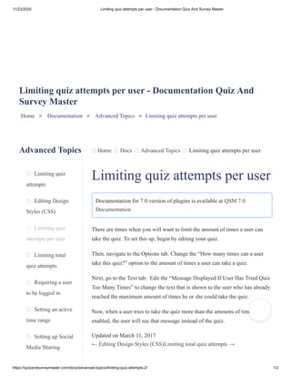 11/23/2020 Limiting quiz attempts per user - Documentation Quiz And Survey Master
https://quizandsurveymaster.com/docs/advanced-topics/limiting-quiz-attempts-2/ 1/2
Advanced Topics
Limiting quiz
attempts
Editing Design
Styles (CSS)
Limiting quiz
attempts per user
Limiting total
quiz attempts
Requiring a user
to be logged in
Setting an active
time range
Setting up Social
Media Sharing
Home Docs Advanced Topics Limiting quiz attempts per user
Limiting quiz attempts per user - Documentation Quiz And
Survey Master
Home » Documentation » Advanced Topics » Limiting quiz attempts per user
Limiting quiz attempts per user
Documentation for 7.0 version of plugins is available at QSM 7.0
Documentation
There are times when you will want to limit the amount of times a user can
take the quiz. To set this up, begin by editing your quiz.
Then, navigate to the Options tab. Change the “How many times can a user
take this quiz?” option to the amount of times a user can take a quiz.
Next, go to the Text tab. Edit the “Message Displayed If User Has Tried Quiz
Too Many Times” to change the text that is shown to the user who has already
reached the maximum amount of times he or she could take the quiz.
Now, when a user tries to take the quiz more than the amounts of times you
enabled, the user will see that message instead of the quiz.
Updated on March 11, 2017
← Editing Design Styles (CSS)Limiting total quiz attempts →
 