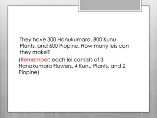 They have 300 Hanukumara, 800 Kunu
 Plants, and 600 Piopine. How many leis can
 they make?
(Remember: each lei consists of 3
Hanakumara Flowers, 4 Kunu Plants, and 2
Piopine)
 