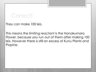 Correct!
They can make 100 leis.

This means the limiting reactant is the Hanakumara
Flower, because you run out of them after making 100
leis. However there is still an excess of Kunu Plants and
Piopine.
 