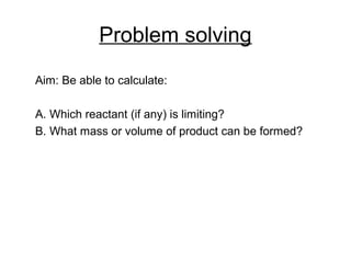 Problem solving
Aim: Be able to calculate:
A. Which reactant (if any) is limiting?
B. What mass or volume of product can be formed?
 