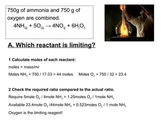 A. Which reactant is limiting?
750g of ammonia and 750 g of
oxygen are combined.
4NH3(g) + 5O2(g) → 4NO(g) + 6H2O(l)
1 Calculate moles of each reactant:
moles = mass/mr
Moles NH3 = 750 / 17.03 = 44 moles Moles O2 = 750 / 32 = 23.4
2 Check the required ratio compared to the actual ratio.
Require 5mole O2 / 4mole NH3 = 1.25moles O2 / 1mole NH3
Available 23.4mole O2 /44mole NH3 = 0.523moles O2 / 1 mole NH3
Oxygen is the limiting reagent!
 
