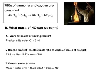 B. What mass of NO can we form?
750g of ammonia and oxygen are
combined.
4NH3(g) + 5O2(g) → 4NO(g) + 6H2O(l)
1. Work out moles of limiting reactant
Previous slide moles O2 = 23.4
2 Use the product / reactant mole ratio to work out moles of product
23.4 x (4/5) = 18.72 moles of NO
3 Convert moles to mass
Mass = moles x mr = 18.72 x 30.1 = 562g of NO
 