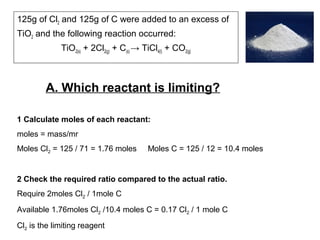 125g of Cl2 and 125g of C were added to an excess of
TiO2 and the following reaction occurred:
TiO2(s) + 2Cl2(g) + C(s) → TiCl4(l) + CO2(g)
A. Which reactant is limiting?
1 Calculate moles of each reactant:
moles = mass/mr
Moles Cl2 = 125 / 71 = 1.76 moles Moles C = 125 / 12 = 10.4 moles
2 Check the required ratio compared to the actual ratio.
Require 2moles Cl2 / 1mole C
Available 1.76moles Cl2 /10.4 moles C = 0.17 Cl2 / 1 mole C
Cl2 is the limiting reagent
 