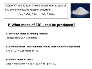 125g of Cl2 and 125g of C were added to an excess of
TiO2 and the following reaction occurred:
TiO2(s) + 2Cl2(g) + C(s) → TiCl4(l) + CO2(g)
B What mass of TiCl4 can be produced?
1. Work out moles of limiting reactant
Previous slide Cl2 = 1.76 moles
2 Use the product / reactant mole ratio to work out moles of product
1.76 x (1/2) = 0.88 moles of TiCl4
3 Convert moles to mass
Mass = moles x mr = 0.88 x 189.7 = 167g of TiCl4
 