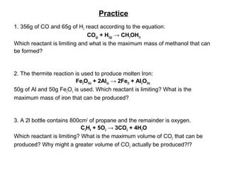 Practice
1. 356g of CO and 65g of H2 react according to the equation:
CO(g) + H2(g) → CH3OH(l)
Which reactant is limiting and what is the maximum mass of methanol that can
be formed?
2. The thermite reaction is used to produce molten Iron:
Fe2O3(s) + 2Al(s) → 2Fe(l) + Al2O3(s)
50g of Al and 50g Fe2O3 is used. Which reactant is limiting? What is the
maximum mass of iron that can be produced?
3. A 2l bottle contains 800cm3
of propane and the remainder is oxygen.
C3H8 + 5O2 → 3CO2 + 4H2O
Which reactant is limiting? What is the maximum volume of CO2 that can be
produced? Why might a greater volume of CO2 actually be produced?!?
 