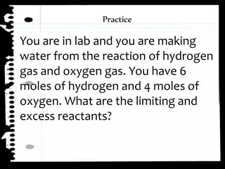 You are in lab and you are making
water from the reaction of hydrogen
gas and oxygen gas. You have 6
moles of hydrogen and 4 moles of
oxygen. What are the limiting and
excess reactants?
Practice