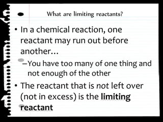 ⢠In a chemical reaction, one
reactant may run out before
anotherâŚ
âYou have too many of one thing and
not enough of the other
⢠The reactant that is not left over
(not in excess) is the limiting
reactant
What are limiting reactants?