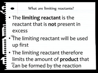 ⢠The limiting reactant is the
reactant that is not present in
excess
⢠The limiting reactant will be used
up first
⢠The limiting reactant therefore
limits the amount of product that
can be formed by the reaction
What are limiting reactants?