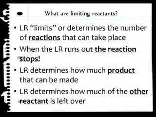 ⢠LR âlimitsâ or determines the number
of reactions that can take place
⢠When the LR runs out the reaction
stops!
⢠LR determines how much product
that can be made
⢠LR determines how much of the other
reactant is left over
What are limiting reactants?