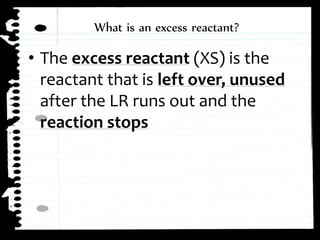 ⢠The excess reactant (XS) is the
reactant that is left over, unused
after the LR runs out and the
reaction stops
What is an excess reactant?