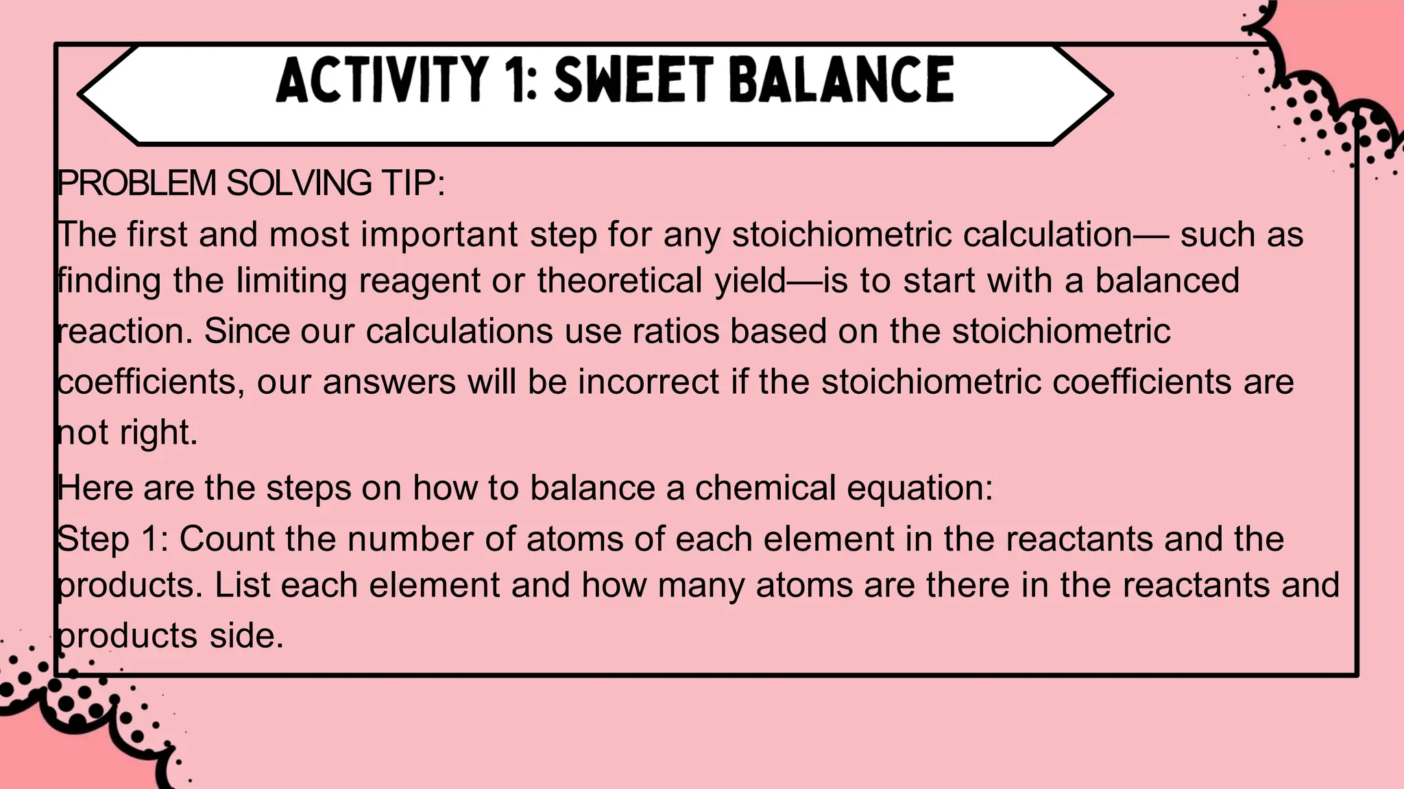 PROBLEM SOLVING TIP:
The first and most important step for any stoichiometric calculation— such as
finding the limiting reagent or theoretical yield—is to start with a balanced
reaction. Since our calculations use ratios based on the stoichiometric
coefficients, our answers will be incorrect if the stoichiometric coefficients are
not right.
Here are the steps on how to balance a chemical equation:
Step 1: Count the number of atoms of each element in the reactants and the
products. List each element and how many atoms are there in the reactants and
products side.