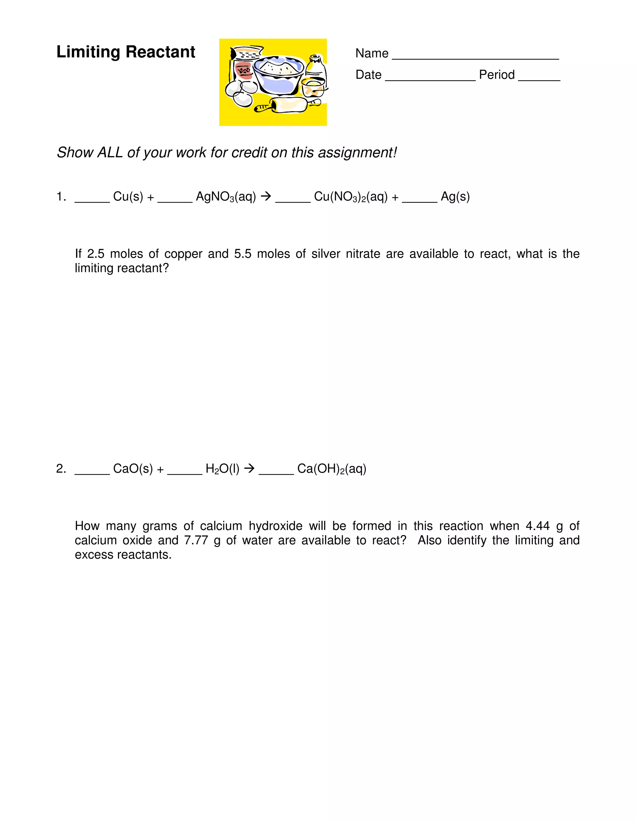 Limiting Reactant Name ________________________
Date _____________ Period ______
Show ALL of your work for credit on this assignment!
1. _____ Cu(s) + _____ AgNO3(aq) _____ Cu(NO3)2(aq) + _____ Ag(s)
If 2.5 moles of copper and 5.5 moles of silver nitrate are available to react, what is the
limiting reactant?
2. _____ CaO(s) + _____ H2O(l) _____ Ca(OH)2(aq)
How many grams of calcium hydroxide will be formed in this reaction when 4.44 g of
calcium oxide and 7.77 g of water are available to react? Also identify the limiting and
excess reactants.