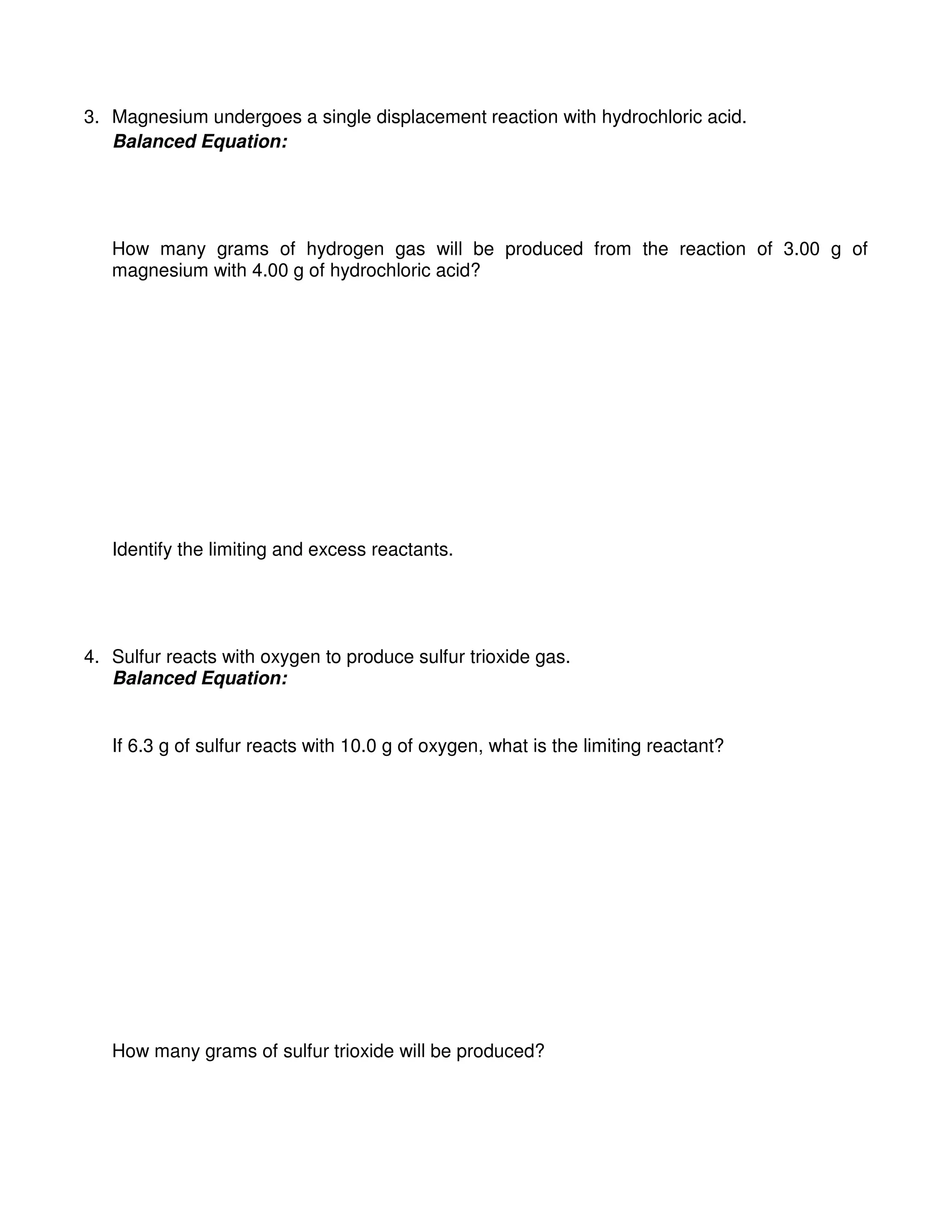 3. Magnesium undergoes a single displacement reaction with hydrochloric acid.
Balanced Equation:
How many grams of hydrogen gas will be produced from the reaction of 3.00 g of
magnesium with 4.00 g of hydrochloric acid?
Identify the limiting and excess reactants.
4. Sulfur reacts with oxygen to produce sulfur trioxide gas.
Balanced Equation:
If 6.3 g of sulfur reacts with 10.0 g of oxygen, what is the limiting reactant?
How many grams of sulfur trioxide will be produced?