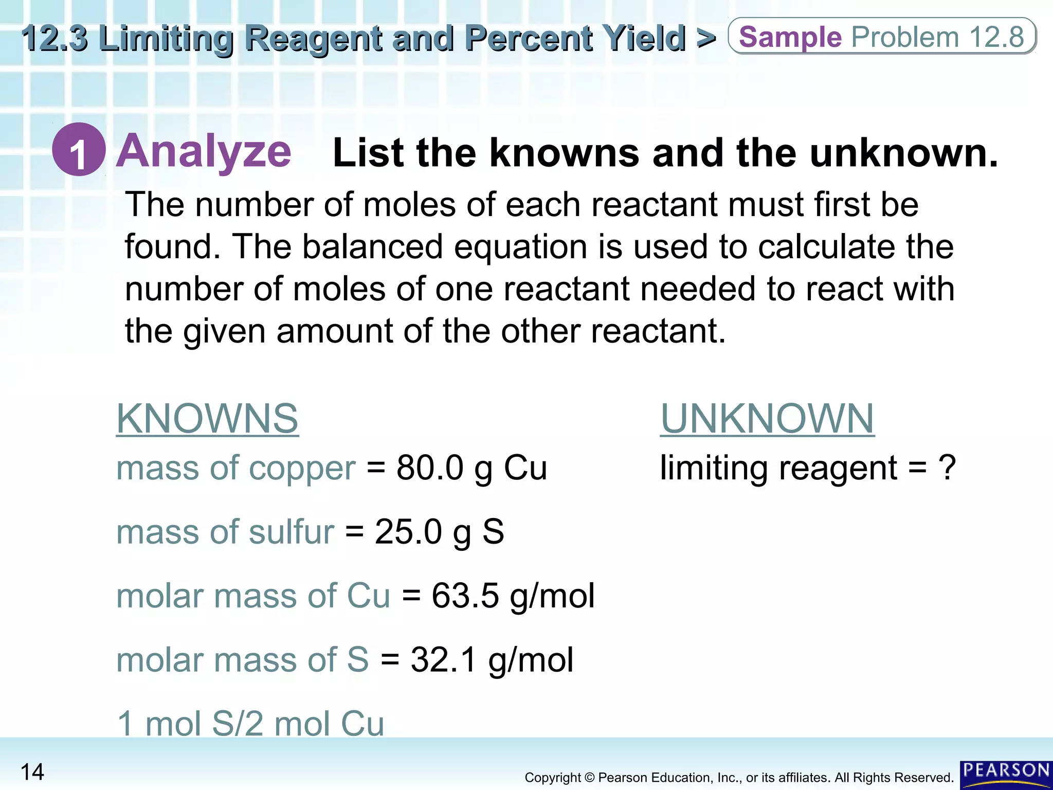 12.3 Limiting Reagent and Percent Yield >12.3 Limiting Reagent and Percent Yield >
14 Copyright © Pearson Education, Inc., or its affiliates. All Rights Reserved.
Analyze List the knowns and the unknown.1
The number of moles of each reactant must first be
found. The balanced equation is used to calculate the
number of moles of one reactant needed to react with
the given amount of the other reactant.
KNOWNS
mass of copper = 80.0 g Cu
mass of sulfur = 25.0 g S
molar mass of Cu = 63.5 g/mol
molar mass of S = 32.1 g/mol
1 mol S/2 mol Cu
UNKNOWN
limiting reagent = ?
Sample Problem 12.8Sample Problem 12.8
 