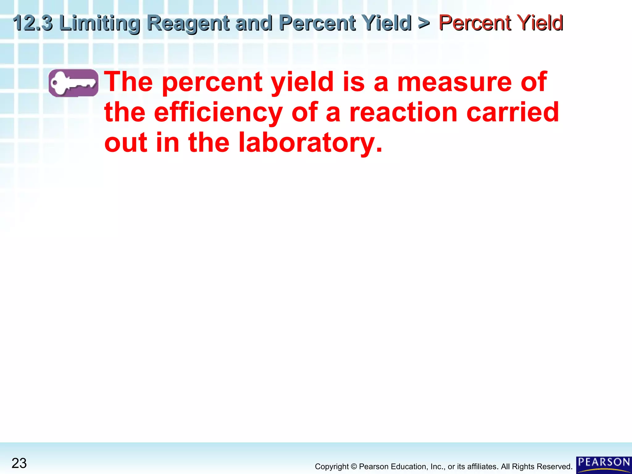 12.3 Limiting Reagent and Percent Yield >12.3 Limiting Reagent and Percent Yield >
23 Copyright © Pearson Education, Inc., or its affiliates. All Rights Reserved.
The percent yield is a measure of
the efficiency of a reaction carried
out in the laboratory.
Percent YieldPercent Yield
 