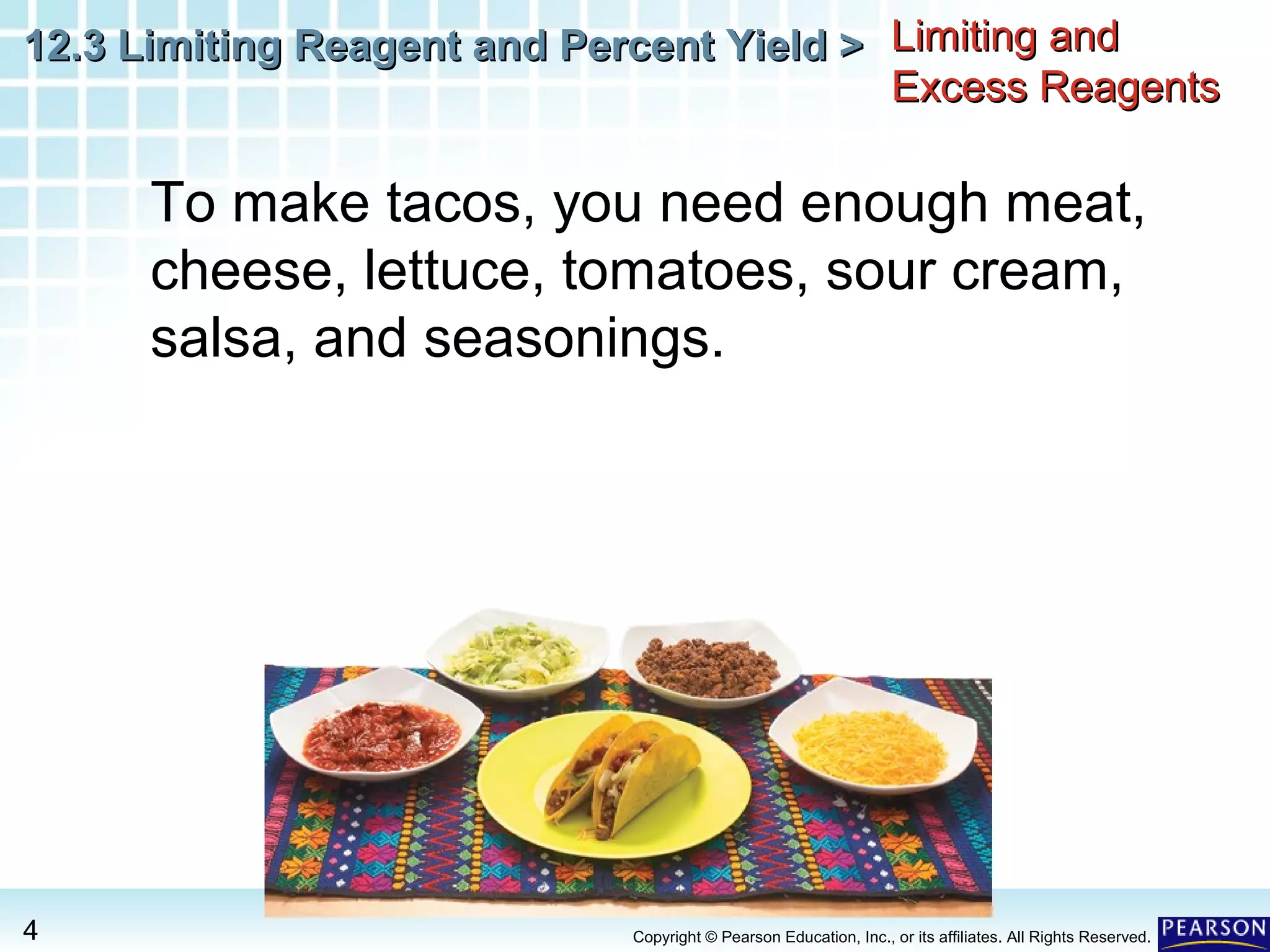 12.3 Limiting Reagent and Percent Yield >12.3 Limiting Reagent and Percent Yield >
4 Copyright © Pearson Education, Inc., or its affiliates. All Rights Reserved.
Limiting andLimiting and
Excess ReagentsExcess Reagents
To make tacos, you need enough meat,
cheese, lettuce, tomatoes, sour cream,
salsa, and seasonings.
 