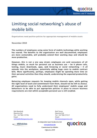 Limiting social networking’s abuse of
mobile bills
Organisations need positive policies for appropriate management of mobile assets


November 2010


The numbers of employees using some form of mobile technology while working
has soared. The benefits to the organisation are well documented; employees
are more contactable, will probably extend their working days and should be
more productive.

However, this is not a one way street; employees are avid consumers of all
things mobile, as much for personal use as business use – be it phone calls,
texting, music downloads, apps, web browsing or social networking – it all
extends into the workplace, potentially adding huge costs to mobile contract
bills. More significantly, perhaps, employees might be spending more time on
their personal activities than they should, undermining the expected productivity
gains.

Balancing employee requests for keeping mobile channels open, while getting
the right level of work and commitment from them, should not be left to chance.
All organisations need to fully understand their employees’ mobile usage and
behaviours to be able to put appropriate policies i n place to ensure business
requirements are met whilst acceptable personal use is still enabled.




  Rob Bamforth                                            Bob Tarzey
  Quocirca Ltd                                            Quocirca Ltd
  Tel : +44 7802 175796                                   Tel: +44 7900 275517
  Email:                                                  Email:
  rob.bamforth@quocirca.com                               bob.tarzey@quocirca.com
                              An independent report by Quocirca Ltd.
                                       www.quocirca.com
                                   Commissioned by ttMobiles
                                         ©Quocirca 2010
 