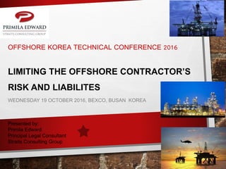 OFFSHORE KOREA TECHNICAL CONFERENCE 2016
LIMITING THE OFFSHORE CONTRACTOR’S
RISK AND LIABILITES
WEDNESDAY 19 OCTOBER 2016, BEXCO, BUSAN KOREA
Presented by:
Primila Edward
Principal Legal Consultant
Straits Consulting Group
 