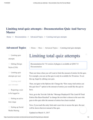11/24/2020 Limiting total quiz attempts - Documentation Quiz And Survey Master
https://quizandsurveymaster.com/docs/advanced-topics/limiting-total-quiz-attempts/ 1/2
Advanced Topics
Limiting quiz
attempts
Editing Design
Styles (CSS)
Limiting quiz
attempts per user
Limiting total
quiz attempts
Requiring a user
to be logged in
Setting an active
time range
Setting up Social
Media Sharing
Home Docs Advanced Topics Limiting total quiz attempts
Limiting total quiz attempts - Documentation Quiz And Survey
Master
Home » Documentation » Advanced Topics » Limiting total quiz attempts
Limiting total quiz attempts
Documentation for 7.0 version of plugins is available at QSM 7.0
Documentation
There are times when you will want to limit the amount of entries for the quiz.
For example, you can set the quiz to only be available for 50 entries. To set
this up, begin by editing your quiz.
Then, navigate to the Options tab. Change the “How many total entries can
this quiz have?” option to the amount of entries you would like the quiz to
have.
Next, go to the Text tab. Edit the “Message Displayed If The Limit Of Total
Entries Has Been Reached” to change the text that is shown to the user who
goes to this quiz after the amount of entries have been reached.
Now, if you reach the entry limit and a user tries to access the quiz, the user
will be shown that text instead of the quiz.
Updated on March 11, 2017
 