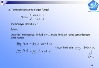 10
2. Tentukan konstanta c agar fungsi






1,
1,3
)( 2
xcx
xcx
xf
mempunyai limit di x=-1
Jawab
Agar f(x) mempunyai limit di x=-1, maka limit kiri harus sama dengan
limit kanan
)(lim
1
xf
x 

ccx
x
 

33lim
1
)(lim
1
xf
x 

ccx
x
 

1lim 2
1
Agar limit ada 3+1c=1-c
C=-1
 