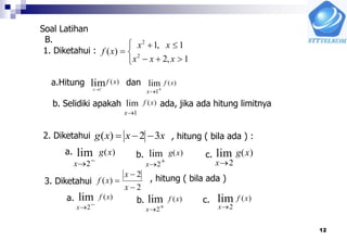 12
Soal Latihan






1,2
1,1
)( 2
2
xxx
xx
xf
)(lim1
xf
x 

x
f x
 1
lim ( )
x
f x
1
lim ( )
xxxg 32)( 
x
g x
 2
lim ( )
x
g x


2
lim ( )
x
g x
2
lim ( )
2
2
)(



x
x
xf
x
f x
 2
lim ( )
x
f x
 2
lim ( )
x
f x
2
lim ( )
1. Diketahui :
a.Hitung dan
b. Selidiki apakah ada, jika ada hitung limitnya
2. Diketahui , hitung ( bila ada ) :
3. Diketahui , hitung ( bila ada )
a. b. c.
a. b. c.
B.
 