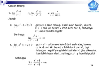 18
Contoh Hitung
1
1
lim
2
1 


 x
x
x
a.
1
1
lim 2
2
1 


 x
x
x x
x
x sin
lim

b. c.
Jawab
a. 021lim 2
1


x
x
,g(x)=x-1 akan menuju 0 dari arah bawah, karena
x  1 dari kiri berarti x lebih kecil dari 1, akibatnya
x-1 akan bernilai negatif
Sehingga




 1
1
lim
2
1 x
x
x
b. 021lim 2
1


x
x
akan menuju 0 dari arah atas, karena
x  -1 dari kiri berarti x lebih kecil dari -1, tapi
bilangan negatif yang lebih kecil dari -1 jika dikuadrat
kan lebih besar dari 1 sehingga bernilai positif
1)( 2
 xxg
12
x
Sehingga




 1
1
lim 2
2
1 x
x
x
 