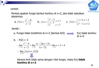 27
contoh
Periksa apakah fungsi berikut kontinu di x=2, jika tidak sebutkan
alasannya
2
4
)(
2



x
x
xf









2,3
2,
2
4
)(
2
x
x
x
x
xfa. b.






2,1
2,1
)( 2
xx
xx
xfc.
Jawab :
a. Fungsi tidak terdefinisi di x=2 (bentuk 0/0) f(x) tidak kontinu
di x=2
b. - f(2) = 3
42lim
)2(
)2)(2(
lim
2
4
lim
22
2
2







x
x
xx
x
x
xxx
)2()(lim
2
fxf
x


-
-
Karena limit tidak sama dengan nilai fungsi, maka f(x) tidak
kontinu di x=2
 