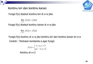 29
Kontinu kiri dan kontinu kanan
Fungsi f(x) disebut kontinu kiri di x=a jika
)()(lim afxf
ax


Fungsi f(x) disebut kontinu kanan di x=a jika
)()(lim afxf
ax


Fungsi f(x) kontinu di x=a jika kontinu kiri dan kontinu kanan di x=a
Contoh : Tentukan konstanta a agar fungsi






2,1
2,
)( 2
xax
xax
xf
Kontinu di x=2
 