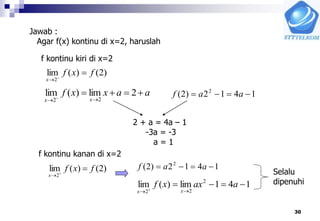 30
Jawab :
Agar f(x) kontinu di x=2, haruslah
f kontinu kiri di x=2
)2()(lim
2
fxf
x


aaxxf
xx

 
2lim)(lim
22
1412)2( 2
 aaf
2 + a = 4a – 1
-3a = -3
a = 1
f kontinu kanan di x=2
)2()(lim
2
fxf
x


1412)2( 2
 aaf
141lim)(lim 2
22

 
aaxxf
xx
Selalu
dipenuhi
 