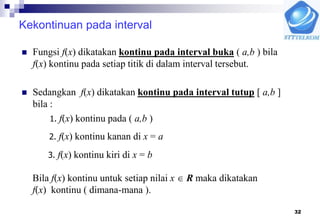 32
Kekontinuan pada interval
 Fungsi f(x) dikatakan kontinu pada interval buka ( a,b ) bila
f(x) kontinu pada setiap titik di dalam interval tersebut.
 Sedangkan f(x) dikatakan kontinu pada interval tutup [ a,b ]
bila :
1. f(x) kontinu pada ( a,b )
2. f(x) kontinu kanan di x = a
3. f(x) kontinu kiri di x = b
Bila f(x) kontinu untuk setiap nilai x  R maka dikatakan
f(x) kontinu ( dimana-mana ).
 