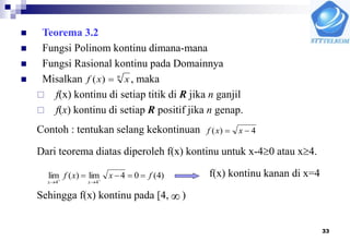 33
 Teorema 3.2
 Fungsi Polinom kontinu dimana-mana
 Fungsi Rasional kontinu pada Domainnya
 Misalkan , maka
 f(x) kontinu di setiap titik di R jika n ganjil
 f(x) kontinu di setiap R positif jika n genap.
Contoh : tentukan selang kekontinuan
Dari teorema diatas diperoleh f(x) kontinu untuk x-40 atau x4.
f(x) kontinu kanan di x=4
Sehingga f(x) kontinu pada [4, )
n
xxf )(
4)(  xxf
)4(04lim)(lim
44
fxxf
xx
 


 
