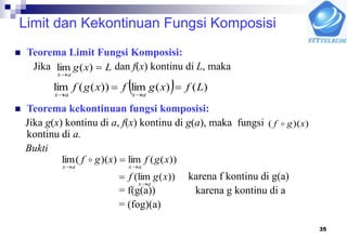 35
Limit dan Kekontinuan Fungsi Komposisi
 Teorema Limit Fungsi Komposisi:
Jika dan f(x) kontinu di L, maka
 Teorema kekontinuan fungsi komposisi:
Jika g(x) kontinu di a, f(x) kontinu di g(a), maka fungsi
kontinu di a.
Bukti
karena f kontinu di g(a)
= f(g(a)) karena g kontinu di a
= (fog)(a)
Lxg
ax


)(lim
  )()(lim))((lim Lfxgfxgf
axax


))(( xgf 
))((lim))((lim xgfxgf
axax 

))(lim( xgf
ax

 