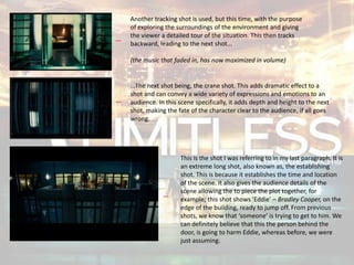 Another tracking shot is used, but this time, with the purpose
of exploring the surroundings of the environment and giving
the viewer a detailed tour of the situation. This then tracks
backward, leading to the next shot...
(the music that faded in, has now maximized in volume)
...The next shot being, the crane shot. This adds dramatic effect to a
shot and can convey a wide variety of expressions and emotions to an
audience. In this scene specifically, it adds depth and height to the next
shot, making the fate of the character clear to the audience, if all goes
wrong.
This is the shot I was referring to in my last paragraph. It is
an extreme long shot, also known as, the establishing
shot. This is because it establishes the time and location
of the scene. It also gives the audience details of the
scene allowing the to piece the plot together, for
example; this shot shows ‘Eddie’ – Bradley Cooper, on the
edge of the building, ready to jump off. From previous
shots, we know that ‘someone’ is trying to get to him. We
can definitely believe that this the person behind the
door, is going to harm Eddie, whereas before, we were
just assuming.
 