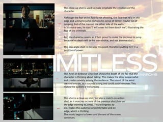 This Ariel or Birdseye view shot shows the depth of the fall that the
character is thinking about taking. This makes the story suspenseful
and creates anxiety among the audience. The sound of the wind
creates tension, as it sounds strong and could push him over. This
makes the audience feel uneasy.
This close-up shot is used to make emphatic the emotions of the
character.
Although the fear on his face is not showing, the fact that he’s on the
edge and willing to jump portrays his sense of terror; maybe not of
jumping, but of the men on the other side of the walls.
In his voice over, he says “I will never let them touch me”, illustrating the
fear of the criminals.
But, the character seems as if he’s proud to make the decision to jump
because his death will be his own choice, and not anyone else's.
This low angle shot re-iterates this point, therefore putting him in a
position of power.
This shot is a close-up shot, but also a match-on-action
shot, as it matches actions of the previous shot (him on
the edge wanting to jump). This willingness to
die, makes the audience uncomfortable and on
edge, which is thrilling.
The music begins to lower and the rest of the scene
continues.
 